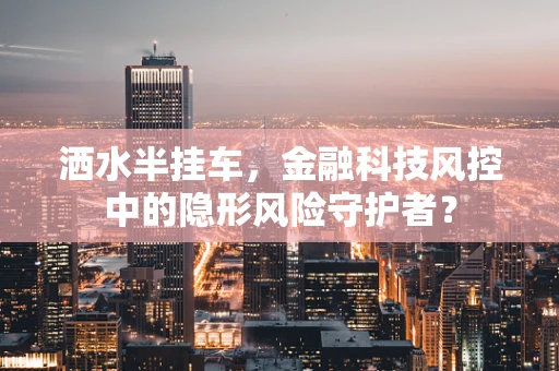 洒水半挂车，金融科技风控中的隐形风险守护者？