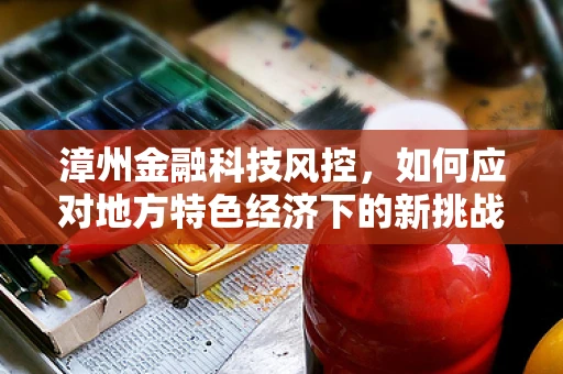 漳州金融科技风控，如何应对地方特色经济下的新挑战？