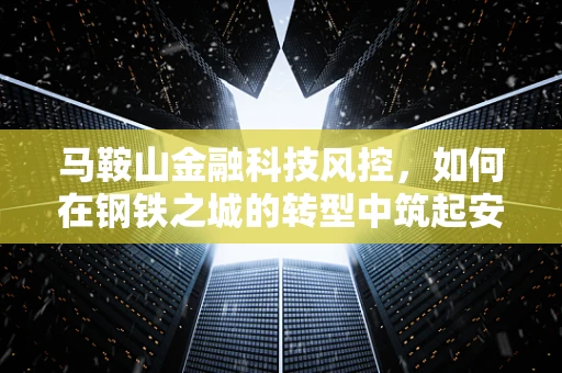 马鞍山金融科技风控，如何在钢铁之城的转型中筑起安全防线？