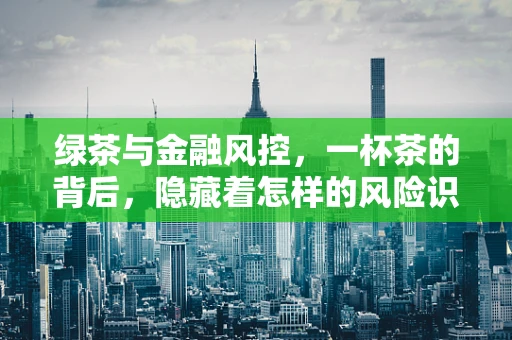 绿茶与金融风控，一杯茶的背后，隐藏着怎样的风险识别智慧？