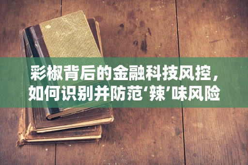 彩椒背后的金融科技风控，如何识别并防范‘辣’味风险？