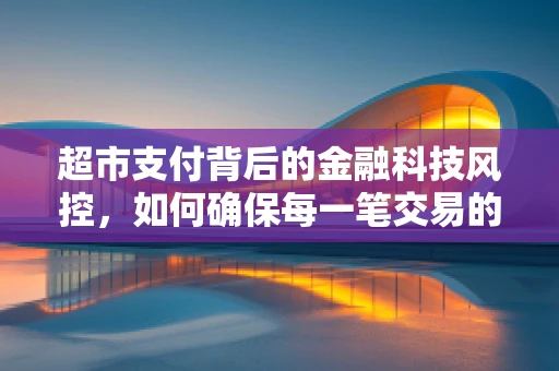 超市支付背后的金融科技风控，如何确保每一笔交易的安心？