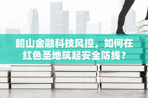 韶山金融科技风控，如何在红色圣地筑起安全防线？
