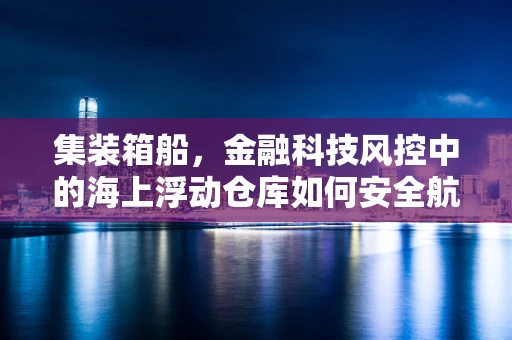 集装箱船，金融科技风控中的海上浮动仓库如何安全航行？