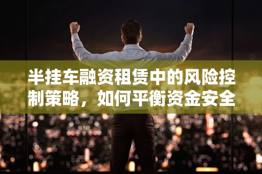 半挂车融资租赁中的风险控制策略，如何平衡资金安全与市场效率？