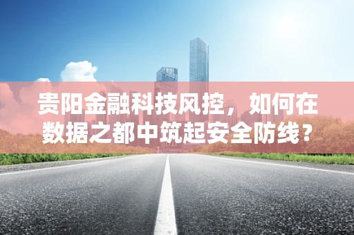 贵阳金融科技风控，如何在数据之都中筑起安全防线？