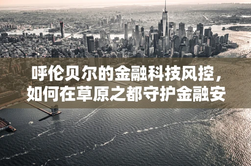 呼伦贝尔的金融科技风控，如何在草原之都守护金融安全？
