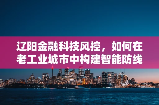辽阳金融科技风控，如何在老工业城市中构建智能防线？