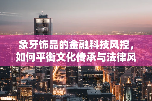 象牙饰品的金融科技风控，如何平衡文化传承与法律风险？