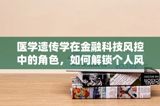 医学遗传学在金融科技风控中的角色，如何解锁个人风险评估的新维度？