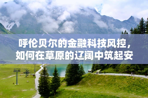 呼伦贝尔的金融科技风控，如何在草原的辽阔中筑起安全防线？
