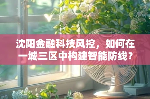 沈阳金融科技风控，如何在一城三区中构建智能防线？