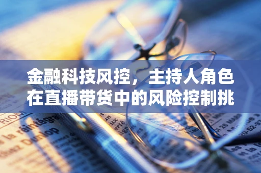 金融科技风控，主持人角色在直播带货中的风险控制挑战