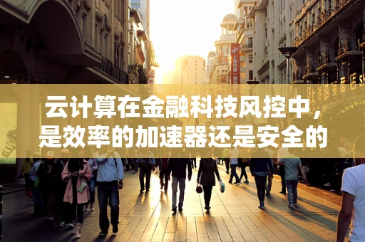 云计算在金融科技风控中，是效率的加速器还是安全的隐忧？