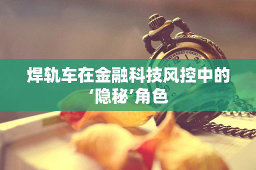 焊轨车在金融科技风控中的‘隐秘’角色