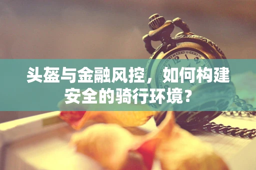 头盔与金融风控，如何构建安全的骑行环境？