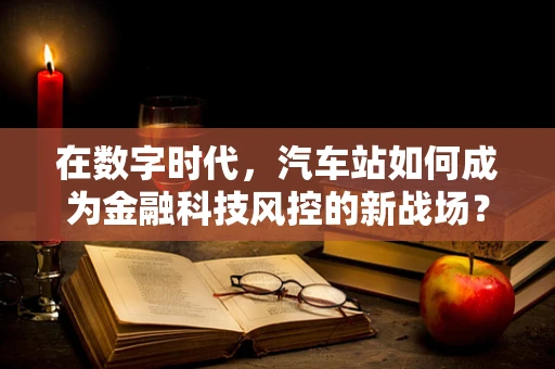 在数字时代，汽车站如何成为金融科技风控的新战场？