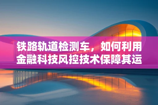 铁路轨道检测车，如何利用金融科技风控技术保障其运营安全？