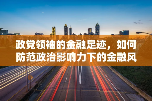 政党领袖的金融足迹，如何防范政治影响力下的金融风险？