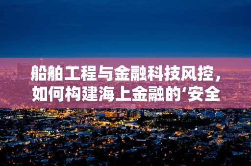 船舶工程与金融科技风控，如何构建海上金融的‘安全网’？