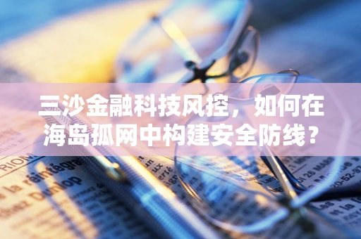 三沙金融科技风控，如何在海岛孤网中构建安全防线？