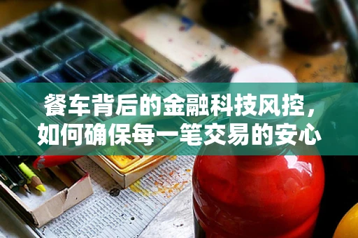 餐车背后的金融科技风控，如何确保每一笔交易的安心？