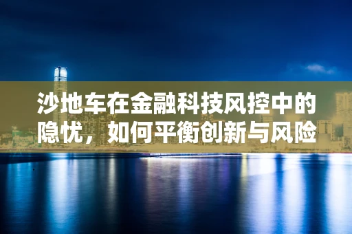 沙地车在金融科技风控中的隐忧，如何平衡创新与风险？