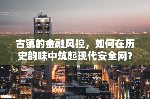 古镇的金融风控，如何在历史韵味中筑起现代安全网？