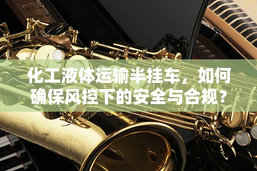 化工液体运输半挂车，如何确保风控下的安全与合规？