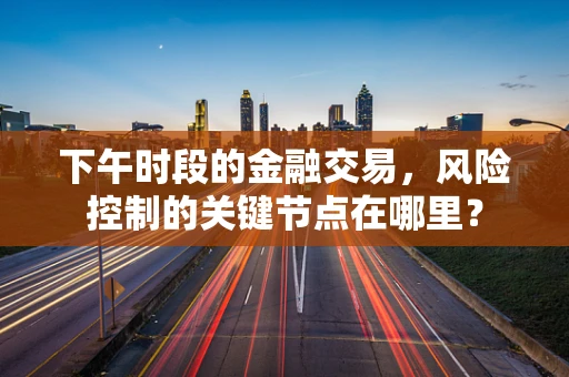 下午时段的金融交易，风险控制的关键节点在哪里？