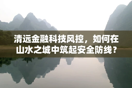 清远金融科技风控，如何在山水之城中筑起安全防线？