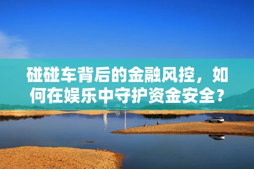 碰碰车背后的金融风控，如何在娱乐中守护资金安全？