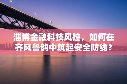 淄博金融科技风控，如何在齐风鲁韵中筑起安全防线？