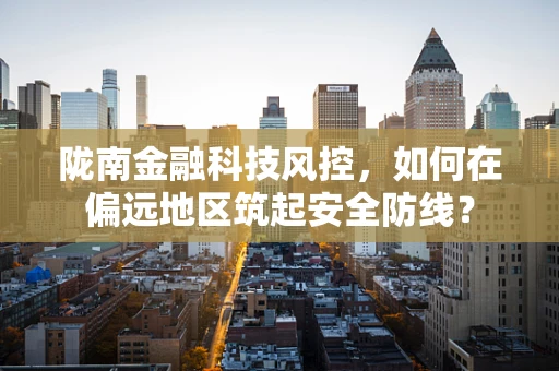 陇南金融科技风控，如何在偏远地区筑起安全防线？