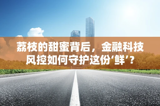 荔枝的甜蜜背后，金融科技风控如何守护这份‘鲜’？